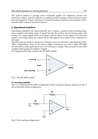 MATLAB GUI Application for Teaching Electronics 173
The authors intend to develop more GUI-based applets for numerous circuits and
electronics subjects with the objective of making student learning of basic electrical topics
fun and interactive. Proper assessment of student learning is followed each semester in line
with the ABET outcome assessment process.
2. Operational amplifiers
Operational amplifiers (op amps) typically have 2 inputs, a positive (non-inverting) input
and a negative (inverting) input. A signal fed into the positive (non-inverting) input will
produce an output signal which is in phase with the input. If the signal is fed into the
negative (inverting) input, the output will be 180 degrees out of phase when compared to
the input.
The following sub-sections represent an attempt to give you the basic understanding of OP-
AMP configurations. None of the power supply connections are shown. Most OP-AMP
circuits used in audio applications use a ±15 volts power supply. They can also be used with
a single ended supply (no negative voltage).
The diagram below (Fig. 1) shows the OP-AMP symbol.
Fig. 1. The OP-AMP symbol
2.1 Inverting amplifier
This is a fundamental OP-AMP configuration whose schematic diagram depicted in Fig. 2
shows the basic circuit configuration.
Fig. 2. The inverting configuration
 