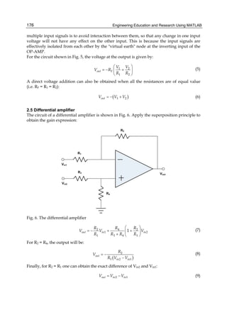 Engineering Education and Research Using MATLAB176
multiple input signals is to avoid interaction between them, so that any change in one input
voltage will not have any effect on the other input. This is because the input signals are
effectively isolated from each other by the "virtual earth" node at the inverting input of the
OP-AMP.
For the circuit shown in Fig. 5, the voltage at the output is given by:
1 2
1 2
out F
V V
V R
R R
⎛ ⎞
= − +⎜ ⎟
⎝ ⎠
(5)
A direct voltage addition can also be obtained when all the resistances are of equal value
(i.e. RF = R1 = R2):
( )1 2outV V V= − + (6)
2.5 Differential amplifier
The circuit of a differential amplifier is shown in Fig. 6. Apply the superposition principle to
obtain the gain expression:
Fig. 6. The differential amplifier
2 4 2
1 2
1 3 4 1
1out in in
R R R
V V V
R R R R
⎛ ⎞
= − + +⎜ ⎟
+ ⎝ ⎠
(7)
For R2 = R4, the output will be:
( )
2
1 2 1
out
in in
R
V
R V V
= −
−
(8)
Finally, for R2 = R1 one can obtain the exact difference of Vin2 and Vin1:
2 1out in inV V V= − (9)
 