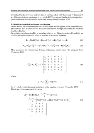 Modeling and Simulation of Multiphase Machines in the Matlab/Simulink Environment 11
We notice that the proposed matrices do not coincide either with those used by Figueroa et
al., 2006, or with those mentioned in Levi et al., 2007, but are specifically design to treat an n-
phase machine with conventional multiphase arrangement (Tessarolo, 2009).
3.5 Machine model in transformed coordinates
In this Section, the transformation T(x) defined above will be applied to the model of the n-
phase salient-pole machine whose model in conventional multiphase coordinates has been
established in 3.2.
By applying transformation T(x) to model variables as per (24) and matrices (16) and (16) we
obtain the transformed model matrices (marked by subscript dq) below:
( )( ) ( ) ( ) ( ) ( ) ( )t t t
dq s sx x x r x r x x r= = = = =R T R T T I T T T I R (28)
( )( ) ( ) ( )
( ) ( ) ( ) ( ) ( ) ( ) ( )agl l lt t t
dq sdq dq dq dqx x x x x x x= + = = +L L L T L T T L T T L T (29)
More precisely, the transformed leakage inductance matrix takes the diagonal form
(Tessarolo, 2009):
1
1
3
( ) ( )
3
5
5
0 0 0 0 0
0 0 0 0 0
0 0 0 0 0
0 0 0 0 0( ) ( )
0 0 0 0 0
0 0 0 0 0
l l t
dq dqx x
λ
λ
λ
λ
λ
λ
⎛ ⎞
⎜ ⎟
⎜ ⎟
⎜ ⎟
⎜ ⎟
= = ⎜ ⎟
⎜ ⎟
⎜ ⎟
⎜ ⎟
⎜ ⎟
⎝ ⎠
L T L T (30)
where:
( )
1
0
0
2 cos
n
h k
k
khλ α
−
=
= + ∑ (31)
for h = 1, 3, 5, ... is the harmonic inductance of the machine of order h (Tessarolo, 2009).
The air-gap inductance matrix becomes:
( ) ( )
( ) ( )
1
2 3
( ) ( ) ( ) ( )
2
( ) ( ) cos 2 ( ) ( ) sin 2
2
0 0 0
0 0 0
0 0 0 0
0 0 0 0
md mqag ag t t
dq dq
md mq t t
md
mq
L L
x x x x
L L
x x x x x x
L
L
n
+
= =
−
⎡ ⎤+ +⎣ ⎦
⎛ ⎞
⎜ ⎟
⎜ ⎟
⎜ ⎟=
⎜ ⎟
⎜ ⎟
⎜ ⎟
⎝ ⎠
L T L T T T
T T T T
Γ
Γ Γ (32)
 
