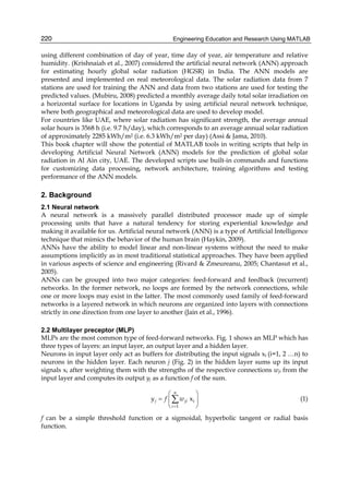 Engineering Education and Research Using MATLAB220
using different combination of day of year, time day of year, air temperature and relative
humidity. (Krishnaiah et al., 2007) considered the artificial neural network (ANN) approach
for estimating hourly global solar radiation (HGSR) in India. The ANN models are
presented and implemented on real meteorological data. The solar radiation data from 7
stations are used for training the ANN and data from two stations are used for testing the
predicted values. (Mubiru, 2008) predicted a monthly average daily total solar irradiation on
a horizontal surface for locations in Uganda by using artificial neural network technique,
where both geographical and meteorological data are used to develop model.
For countries like UAE, where solar radiation has significant strength, the average annual
solar hours is 3568 h (i.e. 9.7 h/day), which corresponds to an average annual solar radiation
of approximately 2285 kWh/m2 (i.e. 6.3 kWh/m2 per day) (Assi & Jama, 2010).
This book chapter will show the potential of MATLAB tools in writing scripts that help in
developing Artificial Neural Network (ANN) models for the prediction of global solar
radiation in Al Ain city, UAE. The developed scripts use built-in commands and functions
for customizing data processing, network architecture, training algorithms and testing
performance of the ANN models.
2. Background
2.1 Neural network
A neural network is a massively parallel distributed processor made up of simple
processing units that have a natural tendency for storing experiential knowledge and
making it available for us. Artificial neural network (ANN) is a type of Artificial Intelligence
technique that mimics the behavior of the human brain (Haykin, 2009).
ANNs have the ability to model linear and non-linear systems without the need to make
assumptions implicitly as in most traditional statistical approaches. They have been applied
in various aspects of science and engineering (Rivard & Zmeureanu, 2005; Chantasut et al.,
2005).
ANNs can be grouped into two major categories: feed-forward and feedback (recurrent)
networks. In the former network, no loops are formed by the network connections, while
one or more loops may exist in the latter. The most commonly used family of feed-forward
networks is a layered network in which neurons are organized into layers with connections
strictly in one direction from one layer to another (Jain et al., 1996).
2.2 Multilayer preceptor (MLP)
MLPs are the most common type of feed-forward networks. Fig. 1 shows an MLP which has
three types of layers: an input layer, an output layer and a hidden layer.
Neurons in input layer only act as buffers for distributing the input signals xi (i=1, 2 …n) to
neurons in the hidden layer. Each neuron j (Fig. 2) in the hidden layer sums up its input
signals xi after weighting them with the strengths of the respective connections wji from the
input layer and computes its output yj as a function f of the sum.
i
1
x
n
j ji
i
y f w
=
⎛ ⎞
= ⎜ ⎟
⎝ ⎠
∑ (1)
f can be a simple threshold function or a sigmoidal, hyperbolic tangent or radial basis
function.
 