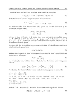 Fractional Derivatives, Fractional Integrals, and Fractional Differential Equations in Matlab 15
Consider a control function which acts on the FODE system (49) as follows:
an Dαn
t y(t) + · · · + a1 Dα1
t y(t) + a0 Dα0
t y(t) = u(t). (51)
By the Laplace transform, we can get a fractional transfer function:
G(s) =
Y(s)
U(s)
=
1
ansαn + · · · + a1sα1 + a0sα0
. (52)
The fractional-order linear time-invariant (LTI) system can also be represented by the
following state-space model:
0D
q
t x(t) = Ax(t) + Bu(t)
y(t) = Cx(t), (53)
where x ∈ Rn, u ∈ Rr and y ∈ Rp are the state, input and output vectors of the system
and A ∈ Rn×n
, B ∈ Rn×r
, C ∈ Rp×n
, and q = [q1, q2, . . . , qn]T are the fractional orders. If
q1 = q2 = . . . qn ≡ α, system (53) is called a commensurate-order system, otherwise it is an
incommensurate-order system.
EXAMPLE 3.1. Let us consider a simple two-term fractional differential equation with zero
initial condition in general form:
aDα
t y(t) + by(t) = 1 (54)
Solution can be obtained by using the Laplace transform method. In the Laplace domain we
can express the solution as
Y(s) =
1/a
s(sα + b/a)
(55)
and by using the useful relations (6) and (12), in the time domain we can write a general
solution
y(t) =
1
a
E0(t, −
b
a
; α, α + 1) ≡
1
a
tα
Eα,α+1 −
b
a
tα
. (56)
For obtaining the solution in Matlab we can use the following sequence of commands:
clear all; close all;
a=2; b=1; alpha=1.5;
t=0:0.001:20; % for time step 0.001 and computational time 20 sec
y=(1/a)*t.^(alpha).*mlf(alpha,alpha+1,((-b/a)*t.^(alpha)));
plot(t,y);
xlabel(’Time [sec]’);
ylabel(’y(t)’);
EXAMPLE 3.2. Let us consider a three-term fractional differential equation in the form
a2Dα2
t y(t) + a1Dα1
t y(t) + a0y(t) = u(t). (57)
253Fractional Derivatives, Fractional Integrals, and Fractional Differential Equations in Matlab
 