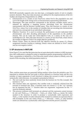 Engineering Education and Research Using MATLAB432
MATLAB essentially supports only one data type, a rectangular matrix of real or complex
numeric elements. Thus, four data structures are defined for the implementation of the GA
Toolbox developed by Chipperfield et al. (1994):
1. Chromosomes: It is a matrix of size Nind*Lind, where Nind is the population size and
Lind is the length of the strings (rows of chromosomes) representing individuals.
2. Phenotypes: This data structure corresponds to the decision variables matrix and is
obtained by applying a mapping process (decoding) from the chromosome
representation into the decision variable space. Thus, this structure is a matrix of size
Nind*Nvar, where Nvar is the number of variables that are encoding into chromosomes
and each row corresponds to an individual’s phenotype.
3. Objective Function: It is used to evaluate the performance of each individual (first
chromosomes and after decoding phenotypes) of the population in the problem
domain. This can be scalar (for mono-objective GA), or a matrix in the case of a
multiobjective GA. Then, this data structure is a matrix of size Nind*Nobj, where Nobj is
the number of objective (Nobj=1 for single objective problems).
4. Fitness Values: These are derived from the objective function by means of a fitness
assignment function (scaling or ranking). Fitness values are defined in Nind*1 matrix
and are non-negative scalars.
5. GP structures in MATLAB
From Figure 2, it is seen that the parse-tree has an equivalent prefix notation (a LISP structure);
thus, this codification is adopted in order to implement genetic programming in MATLAB.
Then, a population is defined by a Nind*Maxnodes matrix whose content is initially zeros. By
means of this encoding, the initial population matrix is:
⎥
⎥
⎥
⎥
⎦
⎤
⎢
⎢
⎢
⎢
⎣
⎡
=
000
000
000
pop
Then, random parse-trees are generated taking random values from the primitive sets. It is
important to mention that the root node is always defined as a function node and the arity
(number of input arguments of each function) is taking into account in order to generate
syntactically valid structures. An example is presented as follows:
1. The root node has been randomly chosen from the function set. For this example, this
function is “exp”.
2. This function takes one argument, thus another node is randomly selected from the
function or terminal sets. Here, a function node was chosen (“+”); the “exp” function
has its argument but the “+” function takes two arguments. Arguments for the “+”
must be randomly selected.
3. This process continues until terminals are selected and the expression cannot increase
its size and (Nodesremain < (Maxnodes – Nodescurr)), where Nodesremain means the nodes
needed in the structure in order to produce a syntactically valid expression and
Nodescurr is the number of nodes selected at the moment to conform an expression that is
still incomplete. In the case where (Nodesremain = (Maxnodes – Nodescurr)), only terminal
nodes are selected for a syntactically valid expression and the process concludes.
 