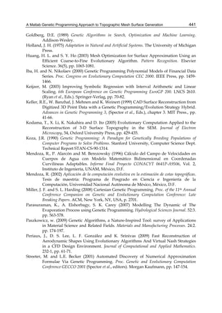 A Matlab Genetic Programming Approach to Topographic Mesh Surface Generation 441
Goldberg, D.E. (1989) Genetic Algorithms in Search, Optimization and Machine Learning.
Addison-Wesley.
Holland, J. H. (1975) Adaptation in Natural and Artificial Systems. The University of Michigan
Press.
Huang, H. L. and S. Y. Ho (2003) Mesh Optimization for Surface Approximation Using an
Efficient Coarse-to-Fine Evolutionary Algorithm. Pattern Recognition. Elsevier
Science. 36(5), pp. 1065-1081.
Iba, H. and N. Nikolaev (2000) Genetic Programming Polynomial Models of Financial Data
Series. Proc. Congress on Evolutionary Computation CEC 2000. IEEE Press, pp. 1459-
1466.
Keijzer, M. (2003) Improving Symbolic Regression with Interval Arithmetic and Linear
Scaling. 6th European Conference on Genetic Programming EuroGP 200. LNCS 2610.
(Ryan et al., Eds.). Springer-Verlag, pp. 70-82.
Keller, R.E., W. Banzhaf, J. Mehnen and K. Weinert (1999) CAD Surface Reconstruction from
Digitized 3D Point Data with a Genetic Programming/Evolution Strategy Hybrid.
Advances in Genetic Programming 3, (Spector et al., Eds.), chapter 3. MIT Press., pp.
41-66.
Kodama, T., X. Li, K. Nakahira and D. Ito (2005) Evolutionary Computation Applied to the
Reconstruction of 3-D Surface Topography in the SEM. Journal of Electron
Microscopy, 54, Oxford University Press, pp. 429-435.
Koza, J.R. (1990) Genetic Programming: A Paradigm for Genetically Breeding Populations of
Computer Programs to Solve Problems. Stanford University, Computer Science Dept.
Technical Report STAN-CS-90-1314.
Mendoza, R., P. Alarcón and M. Berezowsky (1996) Cálculo del Campo de Velocidades en
Cuerpos de Agua con Modelo Matemático Bidimensional en Coordenadas
Curvilíneas Adaptables. Informe Final Proyecto CONACYT 0641P-A9506, Vol. 2,
Instituto de Ingeniería, UNAM, México, D.F.
Mendoza, R. (2002) Aplicación de la computación evolutiva en la estimación de cotas topográficas.
Tesis de maestría: Programa de Posgrado en Ciencia e Ingeniería de la
Computación, Universidad Nacional Autónoma de México, México, D.F.
Miller, J. F. and S. L. Harding (2008) Cartesian Genetic Programming. Proc. of the 11th Annual
Conference Companion on Genetic and Evolutionary Computation Conference: Late
Breaking Papers. ACM, New York, NY, USA, p. 2701.
Parasuraman, K., A. Elshorbagy, S. K. Carey (2007) Modelling The Dynamic of The
Evaporation Process using Genetic Programming. Hydrological Sciences Journal. 52:3.
pp. 563-578.
Paszkowicz, w. (2009) Genetic Algorithms, a Nature-Inspired Tool: survey of Applications
in Material Science and Related Fields. Materials and Manufacturing Processes. 24:2.
pp. 174-197.
Periaux, J., D. S. Lee, L. F. González and K. Srinivas (2009) Fast Reconstruction of
Aerodynamic Shapes Using Evolutionary Algorithms And Virtual Nash Strategies
in a CFD Design Environment. Journal of Computational and Applied Mathematics.
232-1, pp. 61-71.
Streeter, M. and L.E. Becker (2001) Automated Discovery of Numerical Approximation
Formulae Via Genetic Programming. Proc. Genetic and Evolutionary Computation
Conference GECCO 2001 (Spector et al., editors). Morgan Kaufmann, pp. 147-154.
 