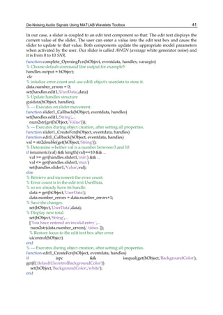 De-Noising Audio Signals Using MATLAB Wavelets Toolbox 41
In our case, a slider is coupled to an edit text component so that: The edit text displays the
current value of the slider. The user can enter a value into the edit text box and cause the
slider to update to that value. Both components update the appropriate model parameters
when activated by the user. Our slider is called AWGN (average white generator noise) and
it is from 0 to 10 SNR.
function complete_OpeningFcn(hObject, eventdata, handles, varargin)
% Choose default command line output for example5
handles.output = hObject;
clc
% initalize error count and use edit1 object's userdata to store it.
data.number_errors = 0;
set(handles.edit1,'UserData',data)
% Update handles structure
guidata(hObject, handles);
% --- Executes on slider movement.
function slider1_Callback(hObject, eventdata, handles)
set(handles.edit1,'String',...
num2str(get(hObject,'Value')));
% --- Executes during object creation, after setting all properties.
function slider1_CreateFcn(hObject, eventdata, handles)
function edit1_Callback(hObject, eventdata, handles)
val = str2double(get(hObject,'String'));
% Determine whether val is a number between 0 and 10.
if isnumeric(val) && length(val)==10 && ...
val >= get(handles.slider1,'min') && ...
val <= get(handles.slider1,'max')
set(handles.slider1,'Value',val);
else
% Retrieve and increment the error count.
% Error count is in the edit text UserData,
% so we already have its handle.
data = get(hObject,'UserData');
data.number_errors = data.number_errors+1;
% Save the changes.
set(hObject,'UserData',data);
% Display new total.
set(hObject,'String',...
['You have entered an invalid entry ',...
num2str(data.number_errors),' times.']);
% Restore focus to the edit text box after error
uicontrol(hObject)
end
% --- Executes during object creation, after setting all properties.
function edit1_CreateFcn(hObject, eventdata, handles)
if ispc && isequal(get(hObject,'BackgroundColor'),
get(0,'defaultUicontrolBackgroundColor'))
set(hObject,'BackgroundColor','white');
end
 