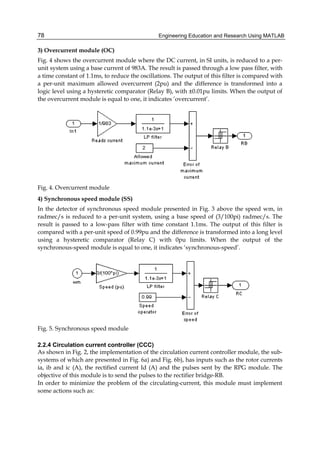 Engineering Education and Research Using MATLAB78
3) Overcurrent module (OC)
Fig. 4 shows the overcurrent module where the DC current, in SI units, is reduced to a per-
unit system using a base current of 983A. The result is passed through a low pass filter, with
a time constant of 1.1ms, to reduce the oscillations. The output of this filter is compared with
a per-unit maximum allowed overcurrent (2pu) and the difference is transformed into a
logic level using a hysteretic comparator (Relay B), with ±0.01pu limits. When the output of
the overcurrent module is equal to one, it indicates ’overcurrent’.
Fig. 4. Overcurrent module
4) Synchronous speed module (SS)
In the detector of synchronous speed module presented in Fig. 3 above the speed wm, in
radmec/s is reduced to a per-unit system, using a base speed of (3/100pi) radmec/s. The
result is passed to a low-pass filter with time constant 1.1ms. The output of this filter is
compared with a per-unit speed of 0.99pu and the difference is transformed into a long level
using a hysteretic comparator (Relay C) with 0pu limits. When the output of the
synchronous-speed module is equal to one, it indicates ‘synchronous-speed’.
Fig. 5. Synchronous speed module
2.2.4 Circulation current controller (CCC)
As shown in Fig. 2, the implementation of the circulation current controller module, the sub-
systems of which are presented in Fig. 6a) and Fig. 6b), has inputs such as the rotor currents
ia, ib and ic (A), the rectified current Id (A) and the pulses sent by the RPG module. The
objective of this module is to send the pulses to the rectifier bridge-RB.
In order to minimize the problem of the circulating-current, this module must implement
some actions such as:
 