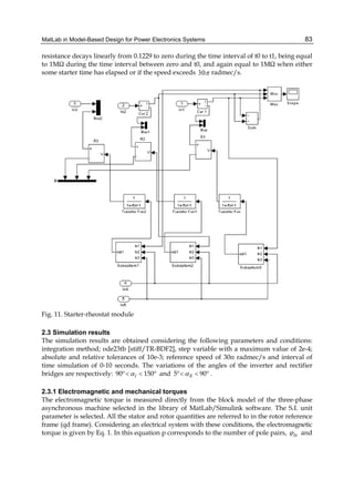 MatLab in Model-Based Design for Power Electronics Systems 83
resistance decays linearly from 0.1229 to zero during the time interval of t0 to t1, being equal
to 1MΩ during the time interval between zero and t0, and again equal to 1MΩ when either
some starter time has elapsed or if the speed exceeds 30π radmec/s.
Fig. 11. Starter-rheostat module
2.3 Simulation results
The simulation results are obtained considering the following parameters and conditions:
integration method; ode23tb [stiff/TR-BDF2], step variable with a maximum value of 2e-4;
absolute and relative tolerances of 10e-3; reference speed of 30π radmec/s and interval of
time simulation of 0-10 seconds. The variations of the angles of the inverter and rectifier
bridges are respectively: 90º 150ºIα< < and 5º 90ºRα< < .
2.3.1 Electromagnetic and mechanical torques
The electromagnetic torque is measured directly from the block model of the three-phase
asynchronous machine selected in the library of MatLab/Simulink software. The S.I. unit
parameter is selected. All the stator and rotor quantities are referred to in the rotor reference
frame (qd frame). Considering an electrical system with these conditions, the electromagnetic
torque is given by Eq. 1. In this equation p corresponds to the number of pole pairs, dsϕ and
 