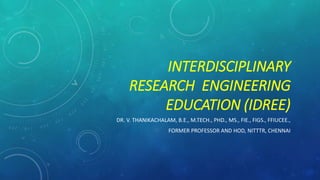 INTERDISCIPLINARY
RESEARCH ENGINEERING
EDUCATION (IDREE)
DR. V. THANIKACHALAM, B.E., M.TECH., PHD., MS., FIE., FIGS., FFIUCEE.,
FORMER PROFESSOR AND HOD, NITTTR, CHENNAI
 