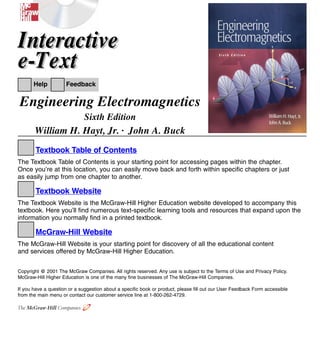 The McGraw-Hill Companies
Engineering Electromagnetics
Sixth Edition
William H. Hayt, Jr. . John A. Buck
Textbook Table of Contents
The Textbook Table of Contents is your starting point for accessing pages within the chapter.
Once you’re at this location, you can easily move back and forth within specific chapters or just
as easily jump from one chapter to another.
Textbook Website
The Textbook Website is the McGraw-Hill Higher Education website developed to accompany this
textbook. Here you’ll find numerous text-specific learning tools and resources that expand upon the
information you normally find in a printed textbook.
McGraw-Hill Website
The McGraw-Hill Website is your starting point for discovery of all the educational content
and services offered by McGraw-Hill Higher Education.
Copyright @ 2001 The McGraw Companies. All rights reserved. Any use is subject to the Terms of Use and Privacy Policy.
McGraw-Hill Higher Education is one of the many fine businesses of The McGraw-Hill Companies.
If you have a question or a suggestion about a specific book or product, please fill out our User Feedback Form accessible
from the main menu or contact our customer service line at 1-800-262-4729.
Help Feedback
Interactive
e-Text
Interactive
e-Text
| | | |
▲
▲
e-Text Main Menu Textbook Table of Contents
?
✎
▲
▲
▲
 