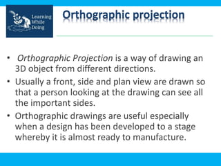 Orthographic projection
• Orthographic Projection is a way of drawing an
3D object from different directions.
• Usually a front, side and plan view are drawn so
that a person looking at the drawing can see all
the important sides.
• Orthographic drawings are useful especially
when a design has been developed to a stage
whereby it is almost ready to manufacture.
 