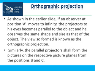 Orthographic projection
• As shown in the earlier slide, if an observer at
position ‘A’ moves to infinity, the projectors to
his eyes becomes parallel to the object and he
observes the same shape and size as that of the
object. The view so formed is known as the
orthographic projection.
• Similarly, the parallel projectors shall form the
pictures on the respective picture planes from
the positions B and C.
 