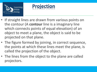 Projection
• If straight lines are drawn from various points on
the contour (A contour line is a imaginary line
which connects points of equal elevation) of an
object to meet a plane, the object is said to be
projected on that plane.
• The figure formed by joining, in correct sequence,
the points at which these lines meet the plane, is
called the projection of the object.
• The lines from the object to the plane are called
projectors.
 