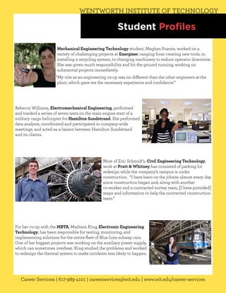 WENTWORTH INSTITUTE OF TECHNOLOGY

                                                       Student Profiles

                      Mechanical Engineering Technology student, Meghan Puente, worked on a
                      variety of challenging projects at Energizer, ranging from creating new tools, to
                      installing a recycling system, to changing machinery to reduce operator downtime.
                      She was given much responsibility and hit the ground running, working on
                      substantial projects immediately.
                     “My role as an engineering co-op was no different than the other engineers at the
                      plant, which gave me the necessary experience and confidence.”




Rebecca Williams, Electromechanical Engineering, performed
and tracked a series of seven tests on the main engine start of a
military cargo helicopter for Hamilton Sundstrand. She performed
data analysis, coordinated and participated in company-wide
meetings, and acted as a liaison between Hamilton Sundstrand
and its clients.




                                               Most of Eric Schmidt’s, Civil Engineering Technology,
                                               work at Pratt & Whitney has consisted of parking lot
                                               redesign while the company’s campus is under
                                               construction. “I have been on the jobsite almost every day
                                               since construction began and, along with another
                                               co-worker and a contracted survey team, [I have provided]
                                               maps and information to help the contracted construction
                                               team.”




For her co-op with the MBTA, Madison King, Electronic Engineering
Technology, has been responsible for testing, monitoring, and
implementing solutions for the entire fleet of Blue Line subway cars.
One of her biggest projects was working on the auxiliary power supply,
which can sometimes overheat. King studied the problems and worked
to redesign the thermal system to make incidents less likely to happen.




   Career Services | 617-989-4101 | careerservices@wit.edu | www.wit.edu/career-services
 