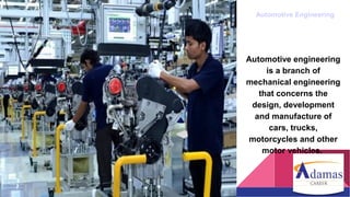 Automotive Engineering
Automotive engineering
is a branch of
mechanical engineering
that concerns the
design, development
and manufacture of
cars, trucks,
motorcycles and other
motor vehicles.
 