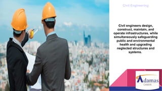 Civil Engineering
Civil engineers design,
construct, maintain, and
operate infrastructures, while
simultaneously safeguarding
public and environmental
health and upgrading
neglected structures and
systems.
 