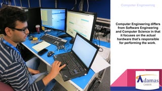 Computer Engineering
Computer Engineering differs
from Software Engineering
and Computer Science in that
it focuses on the actual
hardware that’s responsible
for performing the work.
 