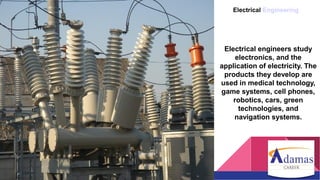 Electrical Engineering
Electrical engineers study
electronics, and the
application of electricity. The
products they develop are
used in medical technology,
game systems, cell phones,
robotics, cars, green
technologies, and
navigation systems.
 