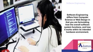 Software Engineering
Software Engineering
differs from Computer
Science or Web Design in
that you are formulating
how the overall software
system functions, and how
it works within its intended
hardware environment.
 