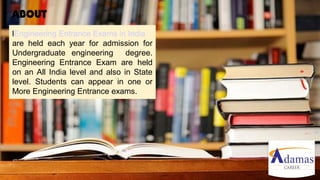 Engineering Entrance Exams in India
are held each year for admission for
Undergraduate engineering degree.
Engineering Entrance Exam are held
on an All India level and also in State
level. Students can appear in one or
More Engineering Entrance exams.
ABOUT
 