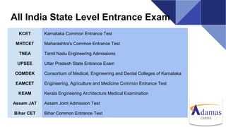All India State Level Entrance Exam
KCET Karnataka Common Entrance Test
MHTCET Maharashtra's Common Entrance Test
TNEA Tamil Nadu Engineering Admissions
UPSEE Uttar Pradesh State Entrance Exam
COMDEK Consortium of Medical, Engineering and Dental Colleges of Karnataka
EAMCET Engineering, Agriculture and Medicine Common Entrance Test
KEAM Kerala Engineering Architecture Medical Examination
Assam JAT Assam Joint Admission Test
Bihar CET Bihar Common Entrance Test
 