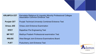 KRLMPCA CET Karnataka Religious & Linguistic Minority Professional Colleges
Association Common Entrance Test
Punjab CET Punjab Technical University Combined Entrance Test
Orissa JEE Orissa Joint Entrance Examination
RPET Rajasthan Pre Engineering Test
MP PET Madhya Pradesh Professional examination Test
WBJEE West Bengal Joint Entrance Examinations Board
PJET Puducherry Joint Entrance Test
 
