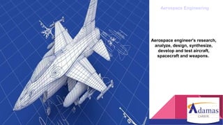 Aerospace Engineering
Aerospace engineer's research,
analyze, design, synthesize,
develop and test aircraft,
spacecraft and weapons.
 