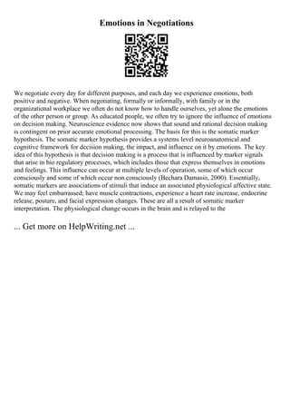 Emotions in Negotiations
We negotiate every day for different purposes, and each day we experience emotions, both
positive and negative. When negotiating, formally or informally, with family or in the
organizational workplace we often do not know how to handle ourselves, yet alone the emotions
of the other person or group. As educated people, we often try to ignore the influence of emotions
on decision making. Neuroscience evidence now shows that sound and rational decision making
is contingent on prior accurate emotional processing. The basis for this is the somatic marker
hypothesis. The somatic marker hypothesis provides a systems level neuroanatomical and
cognitive framework for decision making, the impact, and influence on it by emotions. The key
idea of this hypothesis is that decision making is a process that is influenced by marker signals
that arise in bio regulatory processes, which includes those that express themselves in emotions
and feelings. This influence can occur at multiple levels of operation, some of which occur
consciously and some of which occur non consciously (Bechara Damasio, 2000). Essentially,
somatic markers are associations of stimuli that induce an associated physiological affective state.
We may feel embarrassed; have muscle contractions, experience a heart rate increase, endocrine
release, posture, and facial expression changes. These are all a result of somatic marker
interpretation. The physiological change occurs in the brain and is relayed to the
... Get more on HelpWriting.net ...
 