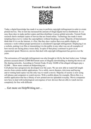 Torrent Freak Research
Today s digital knowledge has made it so easy to perform copyright infringement in order to create
pirated movies. This in turn has increased the amount of illegal digital movie distribution. It s so
easy these days to make perfect copies and then distribute it across global networks. Torrent Freak
research shows multiple copies of movies that are found online. Technology has made it more
tempting than ever to violate the copyrightlaws without breaking a sweat. Majority of Internetusers
think that if it is on the Internet, it s free. But they don t realize that even public display of
someone s work without proper permission is considered Copyright infringement. Displaying it on
a website, putting it on film or transmitting it to the public in any other way are all examples of
how movies are facing piracy issues daily. In spite of that piracy continues to grow at an
exponential speed. Moreover, movies that deal with copyright infringement has grown over the
years.
The seriousness of Copyright infringement was also brought to life by the hurt locker case. Voltage
pictures accused almost 25,000 BitTorrent users of illegally downloading or sharing the movie on
file sharing networks. According to Torrent Freak, If only 10,000 of the alleged infringers pay a
$2,000 ... Show more content on Helpwriting.net ...
Cell phones have progressively developed over the years. We are now able to watch full length
movies from certain mobile applications. For a while, movie theaters, television and buying
and or renting hard copies was the only way to watch a movie. Majority of society is now using
cell phones and computers to watch movies. With a mobile phone for example, Movie Box is a
mobile application that has a library of new pirated movies uploaded everyday. Movie companies
now have to deal with technological convergence of new devices that are able to watch movies
completely for free with different
... Get more on HelpWriting.net ...
 