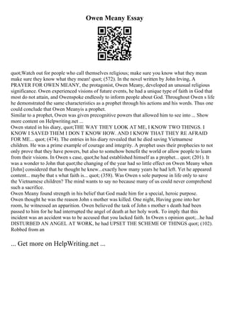 Owen Meany Essay
quot;Watch out for people who call themselves religious; make sure you know what they mean
make sure they know what they mean! quot; (572). In the novel written by John Irving, A
PRAYER FOR OWEN MEANY, the protagonist, Owen Meany, developed an unusual religious
significance. Owen experienced visions of future events, he had a unique type of faith in God that
most do not attain, and Owenspoke endlessly to inform people about God. Throughout Owen s life
he demonstrated the same characteristics as a prophet through his actions and his words. Thus one
could conclude that Owen Meanyis a prophet.
Similar to a prophet, Owen was given precognitive powers that allowed him to see into ... Show
more content on Helpwriting.net ...
Owen stated in his diary, quot;THE WAY THEY LOOK AT ME, I KNOW TWO THINGS. I
KNOW I SAVED THEM I DON T KNOW HOW. AND I KNOW THAT THEY RE AFRAID
FOR ME... quot; (474). The entries in his diary revealed that he died saving Vietnamese
children. He was a prime example of courage and integrity. A prophet uses their prophecies to not
only prove that they have powers, but also to somehow benefit the world or allow people to learn
from their visions. In Owen s case, quot;he had established himself as a prophet... quot; (201). It
was a wonder to John that quot;the changing of the year had so little effect on Owen Meany when
[John] considered that he thought he knew...exactly how many years he had left. Yet he appeared
content... maybe that s what faith is... quot; (358). Was Owen s sole purpose in life only to save
the Vietnamese children? The mind wants to say no because many of us could never comprehend
such a sacrifice.
Owen Meany found strength in his belief that God made him for a special, heroic purpose.
Owen thought he was the reason John s mother was killed. One night, Having gone into her
room, he witnessed an apparition. Owen believed the task of John s mother s death had been
passed to him for he had interrupted the angel of death at her holy work. To imply that this
incident was an accident was to be accused that you lacked faith. In Owen s opinion quot;...he had
DISTURBED AN ANGEL AT WORK, he had UPSET THE SCHEME OF THINGS quot; (102).
Robbed from an
... Get more on HelpWriting.net ...
 