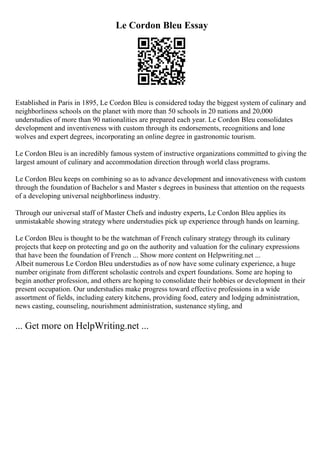 Le Cordon Bleu Essay
Established in Paris in 1895, Le Cordon Bleu is considered today the biggest system of culinary and
neighborliness schools on the planet with more than 50 schools in 20 nations and 20,000
understudies of more than 90 nationalities are prepared each year. Le Cordon Bleu consolidates
development and inventiveness with custom through its endorsements, recognitions and lone
wolves and expert degrees, incorporating an online degree in gastronomic tourism.
Le Cordon Bleu is an incredibly famous system of instructive organizations committed to giving the
largest amount of culinary and accommodation direction through world class programs.
Le Cordon Bleu keeps on combining so as to advance development and innovativeness with custom
through the foundation of Bachelor s and Master s degrees in business that attention on the requests
of a developing universal neighborliness industry.
Through our universal staff of Master Chefs and industry experts, Le Cordon Bleu applies its
unmistakable showing strategy where understudies pick up experience through hands on learning.
Le Cordon Bleu is thought to be the watchman of French culinary strategy through its culinary
projects that keep on protecting and go on the authority and valuation for the culinary expressions
that have been the foundation of French ... Show more content on Helpwriting.net ...
Albeit numerous Le Cordon Bleu understudies as of now have some culinary experience, a huge
number originate from different scholastic controls and expert foundations. Some are hoping to
begin another profession, and others are hoping to consolidate their hobbies or development in their
present occupation. Our understudies make progress toward effective professions in a wide
assortment of fields, including eatery kitchens, providing food, eatery and lodging administration,
news casting, counseling, nourishment administration, sustenance styling, and
... Get more on HelpWriting.net ...
 