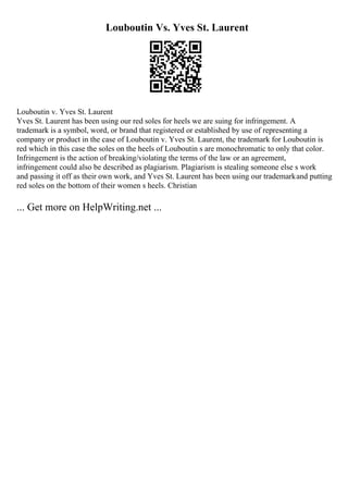 Louboutin Vs. Yves St. Laurent
Louboutin v. Yves St. Laurent
Yves St. Laurent has been using our red soles for heels we are suing for infringement. A
trademark is a symbol, word, or brand that registered or established by use of representing a
company or product in the case of Louboutin v. Yves St. Laurent, the trademark for Louboutin is
red which in this case the soles on the heels of Louboutin s are monochromatic to only that color.
Infringement is the action of breaking/violating the terms of the law or an agreement,
infringement could also be described as plagiarism. Plagiarism is stealing someone else s work
and passing it off as their own work, and Yves St. Laurent has been using our trademarkand putting
red soles on the bottom of their women s heels. Christian
... Get more on HelpWriting.net ...
 