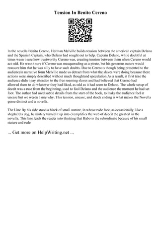 Tension In Benito Cereno
In the novella Benito Cereno, Herman Melville builds tension between the american captain Delano
and the Spanish Captain, who Delano had sought out to help. Captain Delano, while doubtful at
times wasn t sure how trustworthy Cereno was, creating tension between them when Cereno would
act odd. He wasn t sure if Cereno was masquerading as a pirate, but his generous nature would
reassure him that he was silly to have such doubts. Due to Cereno s though being presented to the
audiencein narrative form Melville made us detract from what the slaves were doing because there
actions were simply described without much thoughtand speculation.As a result, at first take the
audience didn t pay attention to the free roaming slaves and had believed that Cereno had
allowed them to do whatever they had liked, as odd as it had seem to Delano. The whole setup of
deceit was a ruse from the beginning, used to fool Delano and the audience the moment he had set
foot. The author had used subtle details from the start of the book, to make the audience feel at
unease but we weren t sure why. This tension, unease, and shock ending is what makes the Novella
genre distinct and a novella.
The Line By his side stood a black of small stature, in whose rude face, as occasionally, like a
shepherd s dog, he mutely turned it up into exemplifies the web of deceit the greatest in the
novella. This line leads the reader into thinking that Babo is the subordinate because of his small
stature and rude
... Get more on HelpWriting.net ...
 