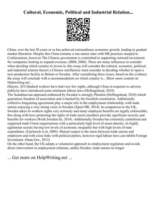 Cultural, Economic, Political and Industrial Relation...
China, over the last 30 years or so has achieved extraordinary economic growth, leading to gradual
market liberation. Despite this China remains a one nation state with HR practices steeped in
Confucianism, however The Chinese government is committed to supporting outward investment
for companies looking to expand overseas. (IBM, 2006). There are many influences to consider
when deciding which country to invest in, this essay will consider the cultural, economic, political,
and industrial relation factors a Chinese steelfactory must consider in deciding whether to open a
new production facility in Britain or Sweden. After considering these issues, based on the evidence
the essay will conclude with a recommendation on which country is... Show more content on
Helpwriting.net ...
(Hayter, 2011)Indeed workers have had very few rights, although China in response to adverse
publicity have introduced some minimum labour laws (Hollingshead, 2010)
The Scandinavian approach embraced by Sweden is strongly Pluralist (Hollingshead, 2010) which
guarantees freedom of association and is backed by the Swedish constitution. Additionally
collective bargaining agreements play a major role in the employment relationship, with trade
unions enjoying a very strong voice in Sweden (Xpert HR, 2014). In comparison to the UK,
Sweden takes its workers rights very seriously and many employee benefits are legally enforceable,
this along with laws protecting the rights of trade union members provide significant security and
benefits for workers (Work.Sweden.Se, 2014). Additionally Sweden has extremely centralised and
organised trade Union organisations with a particularly high level of union density, its highly
egalitarian society having low levels of economic inequality but with high levels of state
expenditure. (Upchurch et al, 2009). Mutual respect is the norm between trade unions and
employers and with close links with political parties, however rigid labour laws can inhibit Foreign
Investment. (State.Gov, 2012)
On the other hand, the UK adopts a voluntarist approach to employment regulation and avoids
direct intervention in employment relations, unlike Sweden, trade unions no longer
... Get more on HelpWriting.net ...
 