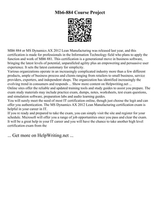 Mb6-884 Course Project
MB6 884 or MS Dynamics AX 2012 Lean Manufacturing was released last year, and this
certification is made for professionals in the Information Technology field who plans to apply the
function and work of MB6 881. This certification is a generational move in business software,
bringing the latest levels of potential, unparalleled agility plus an empowering and persuasive user
experience. It sets the latest customary for simplicity.
Various organizations operate in an increasingly complicated industry more than a few different
products, ample of business process and clients ranging from retailers to small business, service
providers, exporters, and independent shops. The organization has identified increasingly the
evolving trend in consumers and responds ... Show more content on Helpwriting.net ...
Online sites offer the reliable and updated training tools and study guides to assist you prepare. The
exam study materials may include practice exam, dumps, notes, worksheets, test exam questions,
and simulation software, preparation labs and audio learning guides.
You will surely meet the need of most IT certification online, though just choose the legit and can
offer you authentication. The MS Dynamics AX 2012 Lean Manufacturing certification exam is
helpful in your career in IT.
If you re ready and prepared to take the exam, you can simply visit the site and register for your
schedule. Microsoft will offer you a range of job opportunities once you pass and clear the exam.
It will be a great help in your IT career and you will have the chance to take another high level
certification exam from the
... Get more on HelpWriting.net ...
 