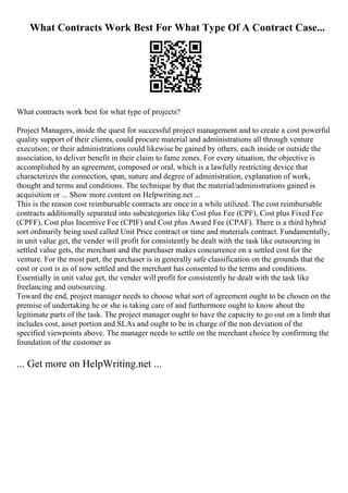 What Contracts Work Best For What Type Of A Contract Case...
What contracts work best for what type of projects?
Project Managers, inside the quest for successful project management and to create a cost powerful
quality support of their clients, could procure material and administrations all through venture
execution; or their administrations could likewise be gained by others, each inside or outside the
association, to deliver benefit in their claim to fame zones. For every situation, the objective is
accomplished by an agreement, composed or oral, which is a lawfully restricting device that
characterizes the connection, span, nature and degree of administration, explanation of work,
thought and terms and conditions. The technique by that the material/administrations gained is
acquisition or ... Show more content on Helpwriting.net ...
This is the reason cost reimbursable contracts are once in a while utilized. The cost reimbursable
contracts additionally separated into subcategories like Cost plus Fee (CPF), Cost plus Fixed Fee
(CPFF), Cost plus Incentive Fee (CPIF) and Cost plus Award Fee (CPAF). There is a third hybrid
sort ordinarily being used called Unit Price contract or time and materials contract. Fundamentally,
in unit value get, the vender will profit for consistently he dealt with the task like outsourcing in
settled value gets, the merchant and the purchaser makes concurrence on a settled cost for the
venture. For the most part, the purchaser is in generally safe classification on the grounds that the
cost or cost is as of now settled and the merchant has consented to the terms and conditions.
Essentially in unit value get, the vender will profit for consistently he dealt with the task like
freelancing and outsourcing.
Toward the end, project manager needs to choose what sort of agreement ought to be chosen on the
premise of undertaking he or she is taking care of and furthermore ought to know about the
legitimate parts of the task. The project manager ought to have the capacity to go out on a limb that
includes cost, asset portion and SLAs and ought to be in charge of the non deviation of the
specified viewpoints above. The manager needs to settle on the merchant choice by confirming the
foundation of the customer as
... Get more on HelpWriting.net ...
 