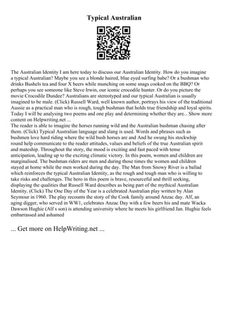 Typical Australian
The Australian Identity I am here today to discuss our Australian Identity. How do you imagine
a typical Australian? Maybe you see a blonde haired, blue eyed surfing babe? Or a bushman who
drinks Bushels tea and four X beers while munching on some snags cooked on the BBQ? Or
perhaps you see someone like Steve Irwin, our iconic crocodile hunter. Or do you picture the
movie Crocodile Dundee? Australians are stereotyped and our typical Australian is usually
imagined to be male. (Click) Russell Ward, well known author, portrays his view of the traditional
Aussie as a practical man who is rough, tough bushman that holds true friendship and loyal spirits.
Today I will be analysing two poems and one play and determining whether they are... Show more
content on Helpwriting.net ...
The reader is able to imagine the horses running wild and the Australian bushman chasing after
them. (Click) Typical Australian language and slang is used. Words and phrases such as
bushmen love hard riding where the wild bush horses are and And he swung his stockwhip
round help communicate to the reader attitudes, values and beliefs of the true Australian spirit
and mateship. Throughout the story, the mood is exciting and fast paced with tense
anticipation, leading up to the exciting climatic victory. In this poem, women and children are
marginalised. The bushman riders are men and during those times the women and children
stayed at home while the men worked during the day. The Man from Snowy River is a ballad
which reinforces the typical Australian Identity, as the rough and tough man who is willing to
take risks and challenges. The hero in this poem is brave, resourceful and thrill seeking,
displaying the qualities that Russell Ward describes as being part of the mythical Australian
Identity. (Click) The One Day of the Year is a celebrated Australian play written by Alan
Seymour in 1960. The play recounts the story of the Cook family around Anzac day. Alf, an
aging digger, who served in WW1, celebrates Anzac Day with a few beers his and mate Wacka
Dawson Hughie (Alf s son) is attending university where he meets his girlfriend Jan. Hughie feels
embarrassed and ashamed
... Get more on HelpWriting.net ...
 