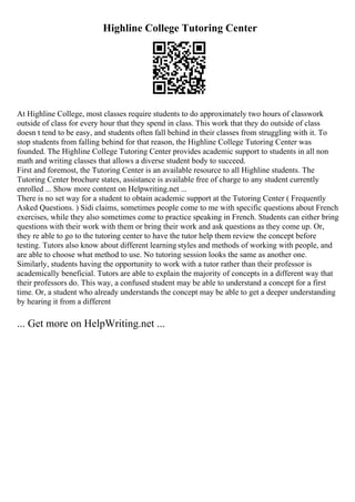 Highline College Tutoring Center
At Highline College, most classes require students to do approximately two hours of classwork
outside of class for every hour that they spend in class. This work that they do outside of class
doesn t tend to be easy, and students often fall behind in their classes from struggling with it. To
stop students from falling behind for that reason, the Highline College Tutoring Center was
founded. The Highline College Tutoring Center provides academic support to students in all non
math and writing classes that allows a diverse student body to succeed.
First and foremost, the Tutoring Center is an available resource to all Highline students. The
Tutoring Center brochure states, assistance is available free of charge to any student currently
enrolled ... Show more content on Helpwriting.net ...
There is no set way for a student to obtain academic support at the Tutoring Center ( Frequently
Asked Questions. ) Sidi claims, sometimes people come to me with specific questions about French
exercises, while they also sometimes come to practice speaking in French. Students can either bring
questions with their work with them or bring their work and ask questions as they come up. Or,
they re able to go to the tutoring center to have the tutor help them review the concept before
testing. Tutors also know about different learning styles and methods of working with people, and
are able to choose what method to use. No tutoring session looks the same as another one.
Similarly, students having the opportunity to work with a tutor rather than their professor is
academically beneficial. Tutors are able to explain the majority of concepts in a different way that
their professors do. This way, a confused student may be able to understand a concept for a first
time. Or, a student who already understands the concept may be able to get a deeper understanding
by hearing it from a different
... Get more on HelpWriting.net ...
 