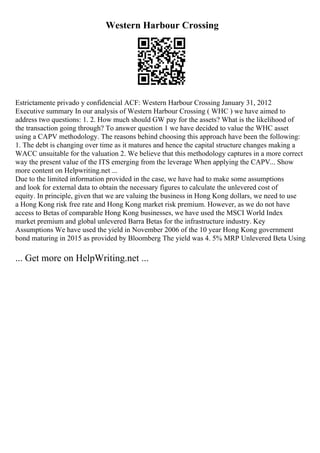 Western Harbour Crossing
Estrictamente privado y confidencial ACF: Western Harbour Crossing January 31, 2012
Executive summary In our analysis of Western Harbour Crossing ( WHC ) we have aimed to
address two questions: 1. 2. How much should GW pay for the assets? What is the likelihood of
the transaction going through? To answer question 1 we have decided to value the WHC asset
using a CAPV methodology. The reasons behind choosing this approach have been the following:
1. The debt is changing over time as it matures and hence the capital structure changes making a
WACC unsuitable for the valuation 2. We believe that this methodology captures in a more correct
way the present value of the ITS emerging from the leverage When applying the CAPV... Show
more content on Helpwriting.net ...
Due to the limited information provided in the case, we have had to make some assumptions
and look for external data to obtain the necessary figures to calculate the unlevered cost of
equity. In principle, given that we are valuing the business in Hong Kong dollars, we need to use
a Hong Kong risk free rate and Hong Kong market risk premium. However, as we do not have
access to Betas of comparable Hong Kong businesses, we have used the MSCI World Index
market premium and global unlevered Barra Betas for the infrastructure industry. Key
Assumptions We have used the yield in November 2006 of the 10 year Hong Kong government
bond maturing in 2015 as provided by Bloomberg The yield was 4. 5% MRP Unlevered Beta Using
... Get more on HelpWriting.net ...
 