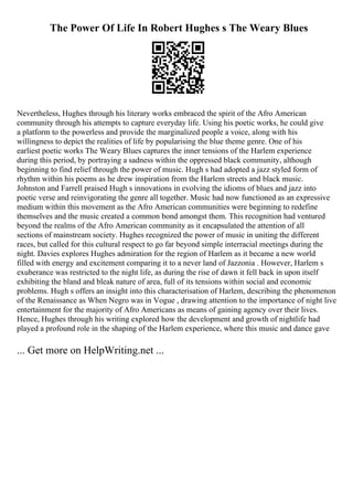 The Power Of Life In Robert Hughes s The Weary Blues
Nevertheless, Hughes through his literary works embraced the spirit of the Afro American
community through his attempts to capture everyday life. Using his poetic works, he could give
a platform to the powerless and provide the marginalized people a voice, along with his
willingness to depict the realities of life by popularising the blue theme genre. One of his
earliest poetic works The Weary Blues captures the inner tensions of the Harlem experience
during this period, by portraying a sadness within the oppressed black community, although
beginning to find relief through the power of music. Hugh s had adopted a jazz styled form of
rhythm within his poems as he drew inspiration from the Harlem streets and black music.
Johnston and Farrell praised Hugh s innovations in evolving the idioms of blues and jazz into
poetic verse and reinvigorating the genre all together. Music had now functioned as an expressive
medium within this movement as the Afro American communities were beginning to redefine
themselves and the music created a common bond amongst them. This recognition had ventured
beyond the realms of the Afro American community as it encapsulated the attention of all
sections of mainstream society. Hughes recognized the power of music in uniting the different
races, but called for this cultural respect to go far beyond simple interracial meetings during the
night. Davies explores Hughes admiration for the region of Harlem as it became a new world
filled with energy and excitement comparing it to a never land of Jazzonia . However, Harlem s
exuberance was restricted to the night life, as during the rise of dawn it fell back in upon itself
exhibiting the bland and bleak nature of area, full of its tensions within social and economic
problems. Hugh s offers an insight into this characterisation of Harlem, describing the phenomenon
of the Renaissance as When Negro was in Vogue , drawing attention to the importance of night live
entertainment for the majority of Afro Americans as means of gaining agency over their lives.
Hence, Hughes through his writing explored how the development and growth of nightlife had
played a profound role in the shaping of the Harlem experience, where this music and dance gave
... Get more on HelpWriting.net ...
 
