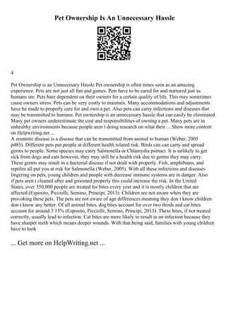 Pet Ownership Is An Unnecessary Hassle
4
Pet Ownership is an Unnecessary Hassle Pet ownership is often times seen as an amazing
experience. Pets are not just all fun and games. Pets have to be cared for and nurtured just as
humans are. Pets bare dependent on their owners for a certain quality of life. This may sometimes
cause owners stress. Pets can be very costly to maintain. Many accommodations and adjustments
have be made to properly care for and own a pet. Also pets can carry infections and diseases that
may be transmitted to humans. Pet ownership is an unnecessary hassle that can easily be eliminated.
Many pet owners underestimate the cost and responsibilities of owning a pet. Many pets are in
unhealthy environments because people aren t doing research on what their ... Show more content
on Helpwriting.net ...
A zoonotic disease is a disease that can be transmitted from animal to human (Weber, 2005
p485). Different pets put people at different health related risk. Birds can can carry and spread
germs to people. Some species may carry Salmonella or Chlamydia psittaci. It is unlikely to get
sick from dogs and cats however, they may still be a health risk due to germs they may carry.
These germs may result in a bacterial disease if not dealt with properly. Fish, amphibians, and
reptiles all put you at risk for Salmonella (Weber, 2005). With all these infections and diseases
lingering on pets, young children and people with decrease immune systems are in danger. Also
if pets aren t cleaned after and groomed properly this could increase the risk. In the United
States, over 350,000 people are treated for bites every year and it is mostly children that are
affected (Esposito, Picciolli, Semino, Principi, 2013). Children are not aware when they are
provoking these pets. The pets are not aware of age differences meaning they don t know children
don t know any better. Of all animal bites, dog bites account for over two thirds and cat bites
account for around 3 15% (Esposito, Picciolli, Semino, Principi, 2013). These bites, if not treated
correctly, usually lead to infection. Cat bites are more likely to result in an infection because they
have sharper teeth which means deeper wounds. With that being said, families with young children
have to look
... Get more on HelpWriting.net ...
 