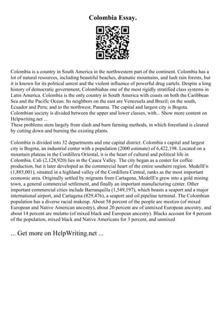 Colombia Essay.
Colombia is a country in South America in the northwestern part of the continent. Colombia has a
lot of natural resources, including beautiful beaches, dramatic mountains, and lush rain forests, but
it is known for its political unrest and the violent influence of powerful drug cartels. Despite a long
history of democratic government, Colombiahas one of the most rigidly stratified class systems in
Latin America. Colombia is the only country in South America with coasts on both the Caribbean
Sea and the Pacific Ocean. Its neighbors on the east are Venezuela and Brazil; on the south,
Ecuador and Peru; and to the northwest, Panama. The capital and largest city is Bogota.
Colombian society is divided between the upper and lower classes, with... Show more content on
Helpwriting.net ...
These problems stem largely from slash and burn farming methods, in which forestland is cleared
by cutting down and burning the existing plants.
Colombia is divided into 32 departments and one capital district. Colombia s capital and largest
city is Bogota, an industrial center with a population (2000 estimate) of 6,422,198. Located on a
mountain plateau in the Cordillera Oriental, it is the heart of cultural and political life in
Colombia. Cali (2,128,920) lies in the Cauca Valley. The city began as a center for coffee
production, but it later developed as the commercial heart of the entire southern region. MedellГn
(1,885,001), situated in a highland valley of the Cordillera Central, ranks as the most important
economic area. Originally settled by migrants from Cartagena, MedellГn grew into a gold mining
town, a general commercial settlement, and finally an important manufacturing center. Other
important commercial cities include Barranquilla (1,549,197), which boasts a seaport and a major
international airport, and Cartagena (829,476), a seaport and oil pipeline terminal. The Colombian
population has a diverse racial makeup. About 58 percent of the people are mestizo (of mixed
European and Native American ancestry), about 20 percent are of unmixed European ancestry, and
about 14 percent are mulatto (of mixed black and European ancestry). Blacks account for 4 percent
of the population, mixed black and Native Americans for 3 percent, and unmixed
... Get more on HelpWriting.net ...
 