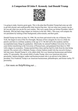 A Comparison Of John F. Kennedy And Donald Trump
I m going to make America great again. This is the plan that President Trump had come up with
to get him elected, and could possibly help America big time. Ask not what your country can do
for you ask what you can do for your country. This was a quote from our former President, John F.
Kennedy. JFK has had a huge impact on America in the late 1960 s. This essay will compare the
two presidents by looking at their background, achievements, and their goals.
Donald Trump was born on June 14, 1946. He was born and raised in the city of Queens, New
York, the largest in area of the five boroughs. Because of how energetic he was as a child, his
parents sent him to a military academy at the age of 13. He did well at the academy and has
accomplished many things by graduation. Afterwards, he entered Fordham University for two
years before transferring to the University of Pennsylvania, and graduated from there in 1968
with a degree in economics. Trump married three times and has had five kids from his time being
married. His current wife is Melania Trump, a former fashion model who has moved to being a
full time mom. Donald Trump Jr. is his oldest child. He is an American businessman and former
reality TV personality. His second child is Ivanka Trump, who is an American television
personality, fashion designer, author and businesswoman who is an advisor to her father as
president. Eric Frederick Trump is an American businessman, philanthropist, and former reality TV
personality.
... Get more on HelpWriting.net ...
 