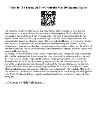 What Is The Theme Of The Grauballe Man By Seamus Heaney
The Grauballe Man Grauballe Man, is a bog body that has been preserved for more than two
thousand years. It is one of Seamus Heaney s North collection poems. The Grauballe Man is
considered to be one of the most well preserved body of all time, it was discovered in the peat
bogs in Jutland, Denmark. The body showed no signs of violence indicating that the man was
murdered rather than dying of natural causes. The poem indicates Heaney s preoccupation with the
body because it evokes him of the atrocities that has happened during The Troubles . Heaney
utilizes imagery to describe the bog body, utilizes metaphor to associate bogbody and the victims of
Northern Ireland, and utilizes allusion to make historical references. Heaney illustrates... Show more
content on Helpwriting.net ...
He connects the Grauballe Man with a famous sculpture in order to connect one thing with another,
which will be explained later. Heaney states that, hung in the scales with beauty and atrocity: with
the Dying Gaul too strictly compassed. Dying Gaul is a Hellenistic sculpture that realistically
depicts the pain and suffering experienced by a dying man, the root of the reference is that the
pose of the sculpture reminiscences the death position of the bog man. Heaney uses the allusion of
Dying Gaul in order to make the reader develop the idea of the unification of artifice and nature,
which reveals the unique characteristics of human beings. Additionally, the Grauballe Man itself, is
also an allusion. The allusion of the Grauballe Man exemplifies the brutal history that has happened
in the North. The Grauballe Man refers the sacrifices for religious excursions in Northern Ireland
during The
... Get more on HelpWriting.net ...
 