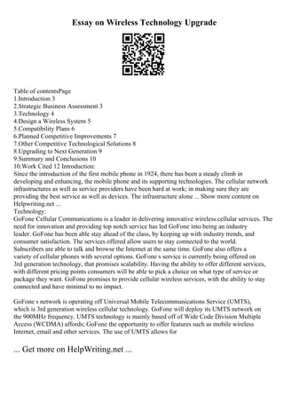 Essay on Wireless Technology Upgrade
Table of contentsPage
1.Introduction 3
2.Strategic Business Assessment 3
3.Technology 4
4.Design a Wireless System 5
5.Compatibility Plans 6
6.Planned Competitive Improvements 7
7.Other Competitive Technological Solutions 8
8.Upgrading to Next Generation 9
9.Summary and Conclusions 10
10.Work Cited 12 Introduction:
Since the introduction of the first mobile phone in 1924, there has been a steady climb in
developing and enhancing, the mobile phone and its supporting technologies. The cellular network
infrastructures as well as service providers have been hard at work; in making sure they are
providing the best service as well as devices. The infrastructure alone ... Show more content on
Helpwriting.net ...
Technology:
GoFone Cellular Communications is a leader in delivering innovative wireless cellular services. The
need for innovation and providing top notch service has led GoFone into being an industry
leader. GoFone has been able stay ahead of the class, by keeping up with industry trends, and
consumer satisfaction. The services offered allow users to stay connected to the world.
Subscribers are able to talk and browse the Internet at the same time. GoFone also offers a
variety of cellular phones with several options. GoFone s service is currently being offered on
3rd generation technology, that promises scalability. Having the ability to offer different services,
with different pricing points consumers will be able to pick a choice on what type of service or
package they want. GoFone promises to provide cellular wireless services, with the ability to stay
connected and have minimal to no impact.
GoFone s network is operating off Universal Mobile Telecommunications Service (UMTS),
which is 3rd generation wireless cellular technology. GoFone will deploy its UMTS network on
the 900MHz frequency. UMTS technology is mainly based off of Wide Code Division Multiple
Access (WCDMA) affords; GoFone the opportunity to offer features such as mobile wireless
Internet, email and other services. The use of UMTS allows for
... Get more on HelpWriting.net ...
 