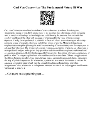 Carl Von Clausewitz s The Fundamental Nature Of War
Carl von Clausewitz articulated a number of observations and principles describing the
fundamental nature of war. First among these is his assertion that all military action, including
war, is aimed at achieving a political objective. Additionally, he observed that each side in a
conflict would resist the other with a degree of effort equal to the value of their political
objective. Finally, he argued that it is essential to focus all efforts on overcoming an adversary s
principle source of strength, otherwise called their center of gravity. Modern strategists can
employ these same principles to gain better understanding of their adversary and develop a plan to
achieve their objective. The primacy of politics, resistance, and center of gravity are Clausewitz s
most profound insights and together they provide a tool that enable strategists to understand and
overcome an adversary. History lends support to Clausewitz s description of waras an instrument of
politics. Mao Tse tung recognized this relationship when he wrote about China s struggle to free
itself from Japanese invaders. Mao characterized war as a means to remove obstacles standing in
the way of political objectives. In Mao s case, a protracted war was an instrument to remove the
Japanese occupation force, which was the obstacle to achieving his political goal of an
independent China. Mao s case is an important example because it not only supports the idea that
war is used to achieve a
... Get more on HelpWriting.net ...
 