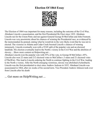 Election Of 1864 Essay
The Election of 1864 was important for many reasons, including the outcome of the Civil War,
Abraham Lincoln s assassination, and the first Presidential Re Elect since 1832. Abraham
Lincoln ran for the Union Party and ran against General George B McClellan and John Fremont.
Lincoln was very pessimistic about his chances of winning the Presidential race, as evidenced by
the memorandum he penned, stating what he would do in the very likely event that he was not re
elected. The victories in Atlanta and Cedar Creek boosted Lincoln s chances of winning
immensely. Lincoln eventually won with a 55/45 split of the popular vote and an electoral
landslide. His election eventually lead to the North s victory in the Civil War and the abolition of
slavery.... Show more content on Helpwriting.net ...
Abraham Lincoln won the popular vote with 55% of the vote, to George B McClellan s 45%.
Lincoln also won 22 states and 212 electoral votes to McClellan s 3 states and 21 electoral votes
(270toWin). This lead to Lincoln ordering the North to continue fighting in the Civil War, leading
to the North s victory. After the North emerging victorious, slavery was abolished (Achenbach).
Lincoln was the first presidential re elect since Andrew Jackson in 1832. Abraham Lincoln was
assassinated in 1864, after six weeks of his second term. Vice President Andrew Johnson took over
from Lincoln after his death
... Get more on HelpWriting.net ...
 
