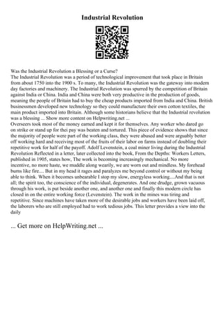 Industrial Revolution
Was the Industrial Revolution a Blessing or a Curse?
The Industrial Revolution was a period of technological improvement that took place in Britain
from about 1750 into the 1900 s. To many, the Industrial Revolution was the gateway into modern
day factories and machinery. The Industrial Revolution was spurred by the competition of Britain
against India or China. India and China were both very productive in the production of goods,
meaning the people of Britain had to buy the cheap products imported from India and China. British
businessmen developed new technology so they could manufacture their own cotton textiles, the
main product imported into Britain. Although some historians believe that the Industrial revolution
was a blessing ... Show more content on Helpwriting.net ...
Overseers took most of the money earned and kept it for themselves. Any worker who dared go
on strike or stand up for thei pay was beaten and tortured. This piece of evidence shows that since
the majority of people were part of the working class, they were abused and were arguably better
off working hard and receiving most of the fruits of their labor on farms instead of doubling their
repetitive work for half of the payoff. Adolf Levenstein, a coal miner living during the Industrial
Revolution Reflected in a letter, later collected into the book, From the Depths: Workers Letters,
published in 1905, states how, The work is becoming increasingly mechanical. No more
incentive, no more haste, we muddle along wearily, we are worn out and mindless. My forehead
burns like fire.... But in my head it rages and paralyzes me beyond control or without my being
able to think. When it becomes unbearable I stop my slow, energyless working....And that is not
all; the spirit too, the conscience of the individual, degenerates. And one drudge, grown vacuous
through his work, is put beside another one, and another one and finally this modern circle has
closed in on the entire working force (Levenstein). The work in the mines was tiring and
repetitive. Since machines have taken more of the desirable jobs and workers have been laid off,
the laborers who are still employed had to work tedious jobs. This letter provides a view into the
daily
... Get more on HelpWriting.net ...
 