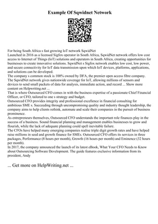 Example Of Sqwidnet Network
For being South Africa s fast growing loT network SqwidNet
Launched in 2016 as a licensed Sigfox operator in South Africa, SqwidNet network offers low cost
access to Internet of Things (loT) solutions and operators in South Africa, creating opportunities for
businesses to create innovative solutions. SqwidNet s Sigfox network enables low cost, low power,
and secure connectivity for IoT data transmission upon which IoT devices, platforms, applications,
and solutions can be developed.
The company s common stock is 100% owned by DFA, the premier open access fibre company.
The SqwidNet network gives nationwide coverage for IoT, allowing millions of sensors and
devices to send small packets of data for analysis, immediate action, and record ... Show more
content on Helpwriting.net ...
That is where Outsourced CFO comes in with the business expertise of a passionate Chief Financial
Officer, or CFO, tailored to one s strategy and budget.
Outsourced CFO provides integrity and professional excellence in financial consulting for
ambitious SME s. Succeeding through uncompromising quality and industry thought leadership, the
company aims to help clients rethink, automate and scale their companies in the pursuit of business
prominence.
As entrepreneurs themselves, Outsourced CFO understands the important role finances play in the
success of a business. Sound financial planning and management enables businesses to grow and
flourish, while the lack of adequate planning could spell inevitable failure.
The CFOs have helped many emerging companies realise triple digit growth rates and have helped
raise millions in seed and growth finance for SMEs. Outsourced CFO offers its services in three
packages, Performance (8 hours per month), Growth (16 hours per month) and Eminence (32 hours
per month).
In 2017, the company announced the launch of its latest eBook, What Your CFO Needs to Know
about Outsourcing Software Development. The guide features exclusive information from its
president, Andy
... Get more on HelpWriting.net ...
 