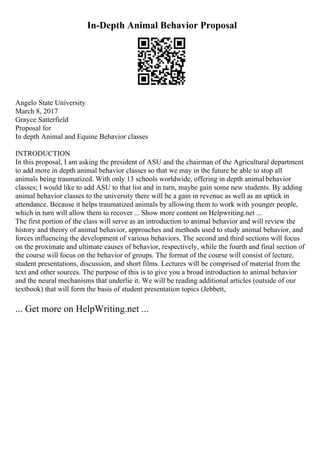 In-Depth Animal Behavior Proposal
Angelo State University
March 8, 2017
Grayce Satterfield
Proposal for
In depth Animal and Equine Behavior classes
INTRODUCTION
In this proposal, I am asking the president of ASU and the chairman of the Agricultural department
to add more in depth animal behavior classes so that we may in the future be able to stop all
animals being traumatized. With only 13 schools worldwide, offering in depth animal behavior
classes; I would like to add ASU to that list and in turn, maybe gain some new students. By adding
animal behavior classes to the university there will be a gain in revenue as well as an uptick in
attendance. Because it helps traumatized animals by allowing them to work with younger people,
which in turn will allow them to recover ... Show more content on Helpwriting.net ...
The first portion of the class will serve as an introduction to animal behavior and will review the
history and theory of animal behavior, approaches and methods used to study animal behavior, and
forces influencing the development of various behaviors. The second and third sections will focus
on the proximate and ultimate causes of behavior, respectively, while the fourth and final section of
the course will focus on the behavior of groups. The format of the course will consist of lecture,
student presentations, discussion, and short films. Lectures will be comprised of material from the
text and other sources. The purpose of this is to give you a broad introduction to animal behavior
and the neural mechanisms that underlie it. We will be reading additional articles (outside of our
textbook) that will form the basis of student presentation topics (Jebbett,
... Get more on HelpWriting.net ...
 