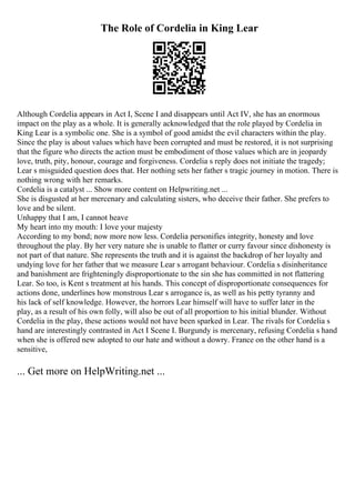 The Role of Cordelia in King Lear
Although Cordelia appears in Act I, Scene I and disappears until Act IV, she has an enormous
impact on the play as a whole. It is generally acknowledged that the role played by Cordelia in
King Lear is a symbolic one. She is a symbol of good amidst the evil characters within the play.
Since the play is about values which have been corrupted and must be restored, it is not surprising
that the figure who directs the action must be embodiment of those values which are in jeopardy
love, truth, pity, honour, courage and forgiveness. Cordelia s reply does not initiate the tragedy;
Lear s misguided question does that. Her nothing sets her father s tragic journey in motion. There is
nothing wrong with her remarks.
Cordelia is a catalyst ... Show more content on Helpwriting.net ...
She is disgusted at her mercenary and calculating sisters, who deceive their father. She prefers to
love and be silent.
Unhappy that I am, I cannot heave
My heart into my mouth: I love your majesty
According to my bond; now more now less. Cordelia personifies integrity, honesty and love
throughout the play. By her very nature she is unable to flatter or curry favour since dishonesty is
not part of that nature. She represents the truth and it is against the backdrop of her loyalty and
undying love for her father that we measure Lear s arrogant behaviour. Cordelia s disinheritance
and banishment are frighteningly disproportionate to the sin she has committed in not flattering
Lear. So too, is Kent s treatment at his hands. This concept of disproportionate consequences for
actions done, underlines how monstrous Lear s arrogance is, as well as his petty tyranny and
his lack of self knowledge. However, the horrors Lear himself will have to suffer later in the
play, as a result of his own folly, will also be out of all proportion to his initial blunder. Without
Cordelia in the play, these actions would not have been sparked in Lear. The rivals for Cordelia s
hand are interestingly contrasted in Act I Scene I. Burgundy is mercenary, refusing Cordelia s hand
when she is offered new adopted to our hate and without a dowry. France on the other hand is a
sensitive,
... Get more on HelpWriting.net ...
 
