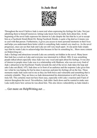 Is Jude Real
Throughout the novel I believe Jude is most real when expressing his feelings for Luke. Not just
admitting them to himself moreover, letting Luke know how he really feels about him. At the
beginning of the novel Jude expresses his interest in Luke despite the fact that he is yet to accept
him as a Facebook friend (Reid,16). Being Facebook friends, is quite a big deal as it means you
re cool with that person. Furthermore, it gives you access to more personal moments in their lives
and helps you understand them better which is something Jude wanted very much so. As the novel
progresses, once can see that Jude and Luke are still very much apart. At one point Jude simply
says that he wants Luke to acknowledge him because in fact its something he... Show more content
on Helpwriting.net ...
Jude s feelings and attractions towards Luke are certainly not hidden in the novel. Many know
that Jude has a crush on Luke and everyone was interested in it (Reid, 100). It was something
people talked about especially since Jude was very vocal and open about his feelings. It was also
of interest to people since Luke was in a relationship with Madison, who was not every fond of
Jude s attraction to her boyfriend. Finally towards the end of the novel, Jude takes the leap and
asks Luke out (Reid, 147). Jude does so in front of an audience and the response Luke gives him
isn t what he was hoping for but he does it anyways and puts his feelings all on the line. These
moments made Jude seem real to me as they are both brave and vulnerable and something that is
certainly relatable. They are brave as Jude demonstrated his determination to tell Luke how he
truly felt. This certainly must not have been easy, especially with Luke s reaction and if lack of
interest throughout the novel. Nevertheless, Jude didn t back down and he wanted to make sure
Luke really knew how serious he was about him. This also shows vulnerability as Jude risked a
... Get more on HelpWriting.net ...
 